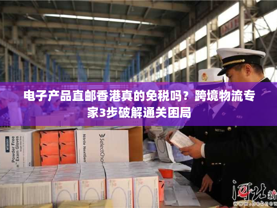 电子产品直邮香港真的免税吗？跨境物流专家3步破解通关困局