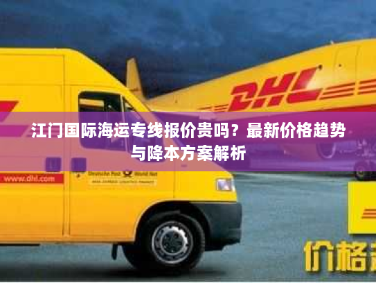 江门国际海运专线报价贵吗？最新价格趋势与降本方案解析