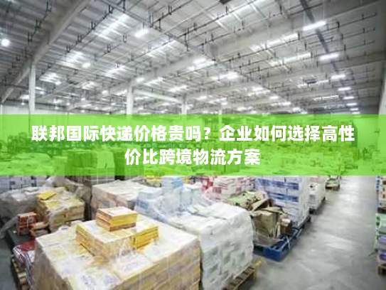 联邦国际快递价格贵吗?企业如何选择高性价比跨境物流方案 联邦国际快递价格贵吗?企业如何选择高性价比跨境物流方案