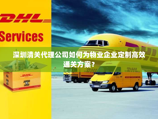 深圳清关代理公司如何为物业企业定制高效通关方案? 深圳清关代理公司如何为物业企业定制高效通关方案?