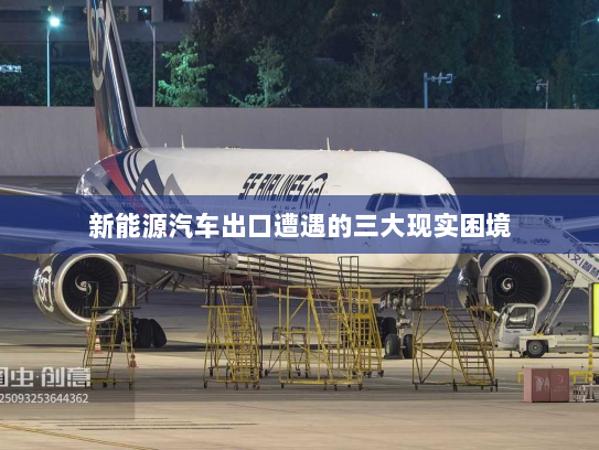 新能源汽车出口遭遇的三大现实困境
