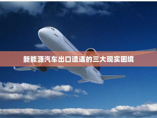 新能源汽车出口遭遇的三大现实困境