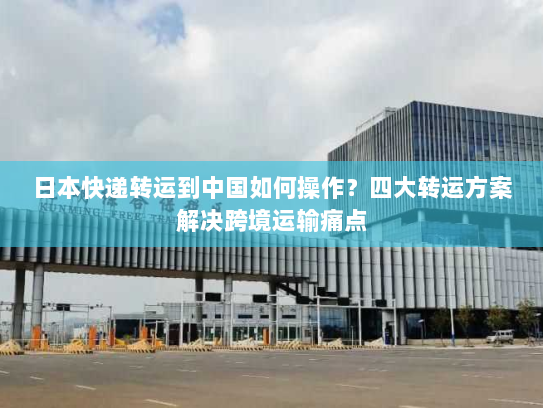日本快递转运到中国如何操作？四大转运方案解决跨境运输痛点