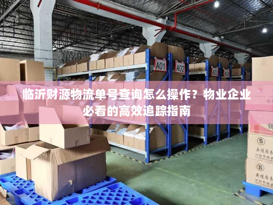 临沂财源物流单号查询怎么操作？物业企业必看的高效追踪指南
