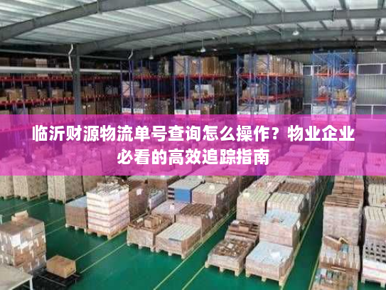 临沂财源物流单号查询怎么操作？物业企业必看的高效追踪指南