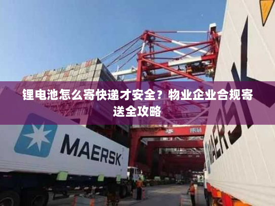 锂电池怎么寄快递才安全？物业企业合规寄送全攻略