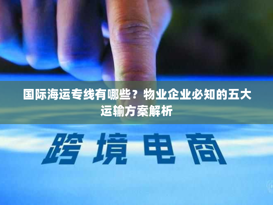 国际海运专线有哪些？物业企业必知的五大运输方案解析