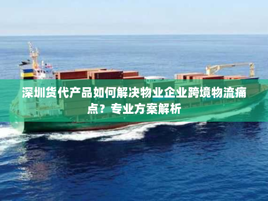 深圳货代产品如何解决物业企业跨境物流痛点？专业方案解析
