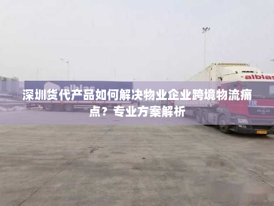 深圳货代产品如何解决物业企业跨境物流痛点？专业方案解析