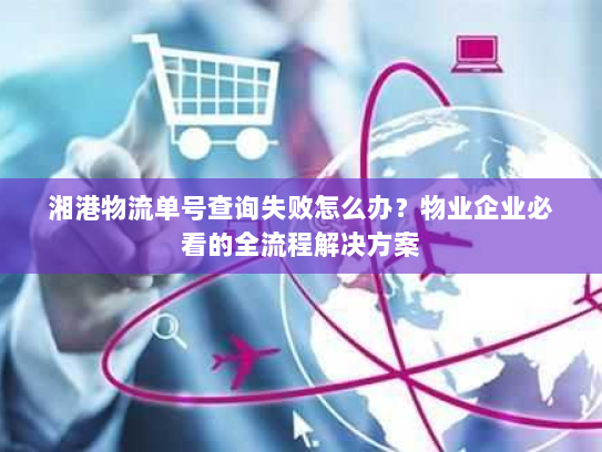 湘港物流单号查询失败怎么办？物业企业必看的全流程解决方案