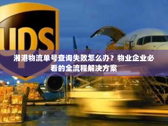 湘港物流单号查询失败怎么办？物业企业必看的全流程解决方案