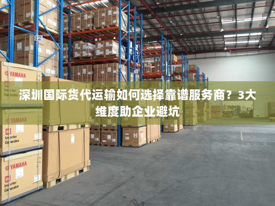 深圳国际货代运输如何选择靠谱服务商？3大维度助企业避坑
