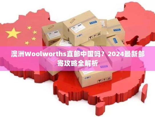 澳洲Woolworths直邮中国吗？2024最新邮寄攻略全解析