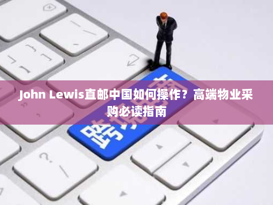 John Lewis直邮中国如何操作?高端物业采购必读指南 John Lewis直邮中国如何操作?高端物业采购必读指南