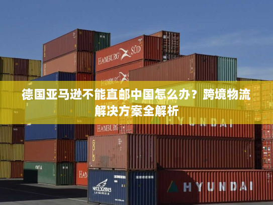 德国亚马逊不能直邮中国怎么办？跨境物流解决方案全解析