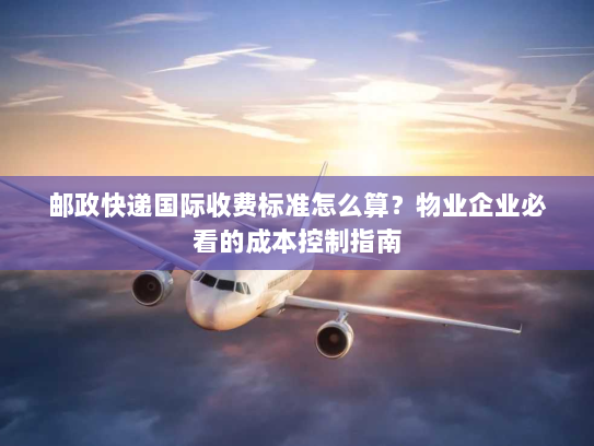 邮政快递国际收费标准怎么算？物业企业必看的成本控制指南
