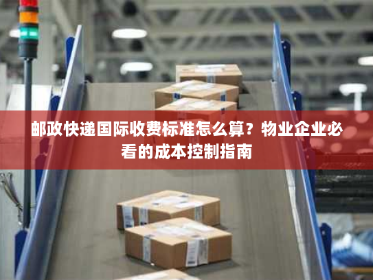 邮政快递国际收费标准怎么算？物业企业必看的成本控制指南