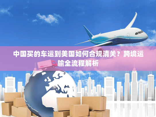 中国买的车运到美国如何合规清关?跨境运输全流程解析 中国买的车运到美国如何合规清关?跨境运输全流程解析