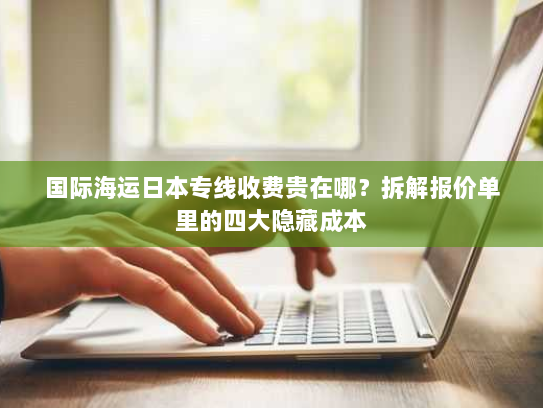国际海运日本专线收费贵在哪？拆解报价单里的四大隐藏成本