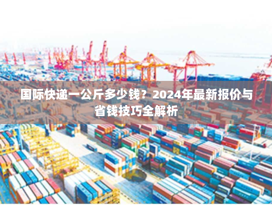 国际快递一公斤多少钱？2024年最新报价与省钱技巧全解析