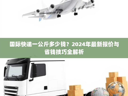 国际快递一公斤多少钱？2024年最新报价与省钱技巧全解析