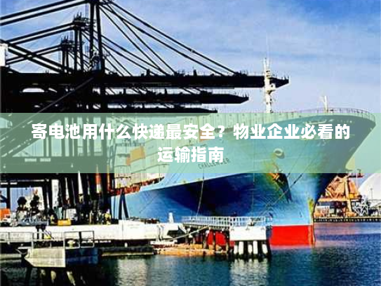 寄电池用什么快递最安全？物业企业必看的运输指南