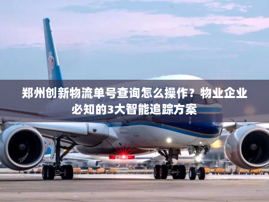 郑州创新物流单号查询怎么操作？物业企业必知的3大智能追踪方案