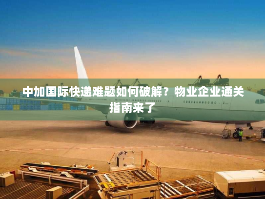 中加国际快递难题如何破解？物业企业通关指南来了