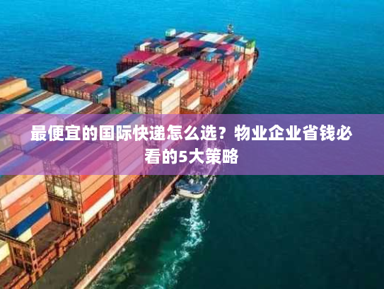 最便宜的国际快递怎么选？物业企业省钱必看的5大策略
