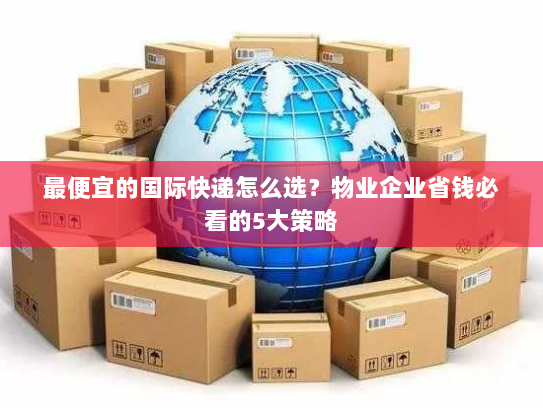 最便宜的国际快递怎么选？物业企业省钱必看的5大策略