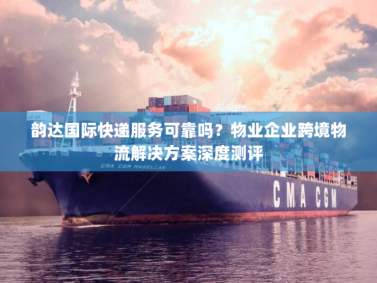 韵达国际快递服务可靠吗?物业企业跨境物流解决方案深度测评 韵达国际快递服务可靠吗?物业企业跨境物流解决方案深度测评