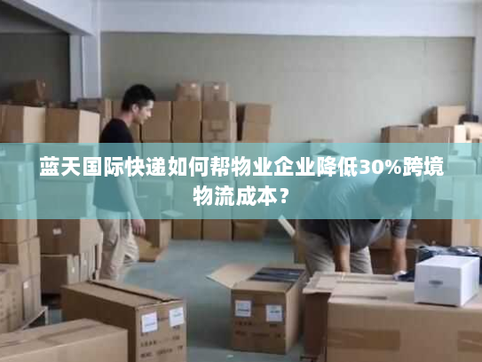 蓝天国际快递如何帮物业企业降低30%跨境物流成本? 蓝天国际快递如何帮物业企业降低30%跨境物流成本?