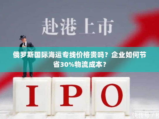 俄罗斯国际海运专线价格贵吗？企业如何节省30%物流成本？