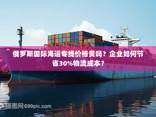 俄罗斯国际海运专线价格贵吗？企业如何节省30%物流成本？