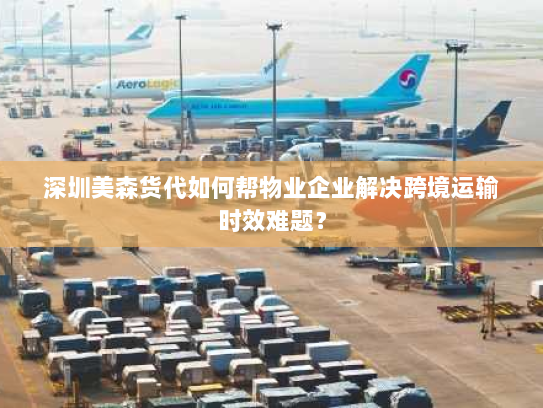 深圳美森货代如何帮物业企业解决跨境运输时效难题？
