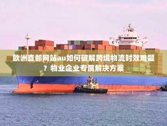欧洲直邮网站au如何破解跨境物流时效难题？物业企业专属解决方案