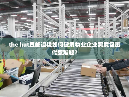 the hut直邮退税如何破解物业企业跨境包裹代缴难题？
