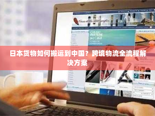 日本货物如何搬运到中国?跨境物流全流程解决方案 日本货物如何搬运到中国?跨境物流全流程解决方案