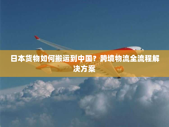 日本货物如何搬运到中国?跨境物流全流程解决方案 日本货物如何搬运到中国?跨境物流全流程解决方案