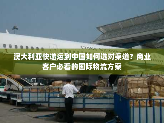 澳大利亚快递运到中国如何选对渠道？商业客户必看的国际物流方案