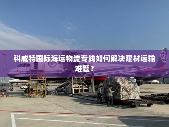科威特国际海运物流专线如何解决建材运输难题？