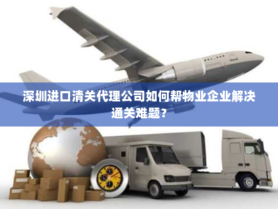深圳进口清关代理公司如何帮物业企业解决通关难题？