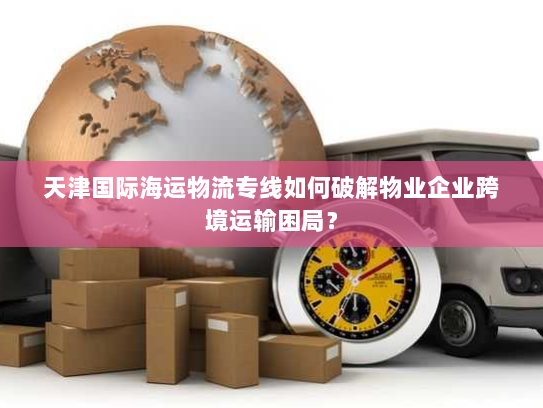 天津国际海运物流专线如何破解物业企业跨境运输困局？