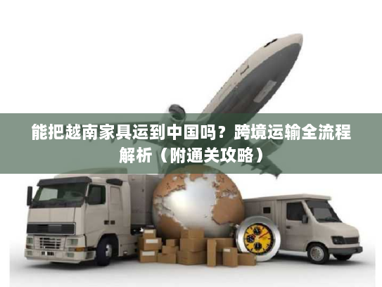能把越南家具运到中国吗？跨境运输全流程解析（附通关攻略）
