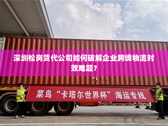 深圳松岗货代公司如何破解企业跨境物流时效难题？