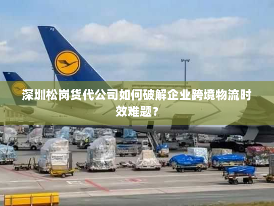深圳松岗货代公司如何破解企业跨境物流时效难题？