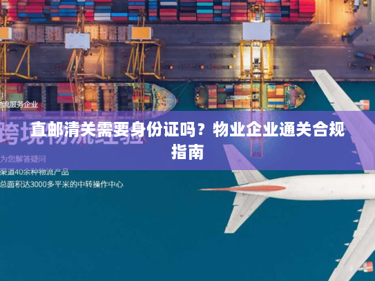 直邮清关需要身份证吗？物业企业通关合规指南