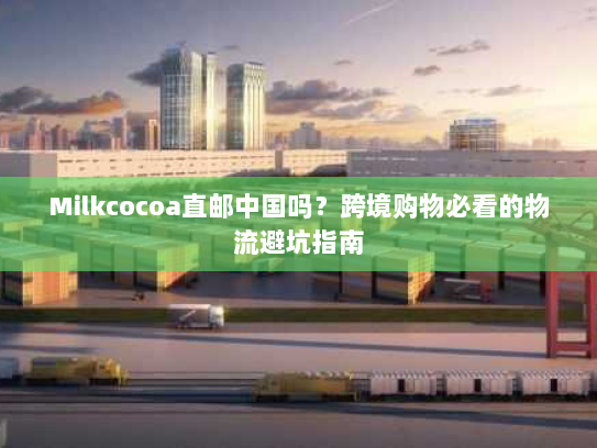Milkcocoa直邮中国吗？跨境购物必看的物流避坑指南