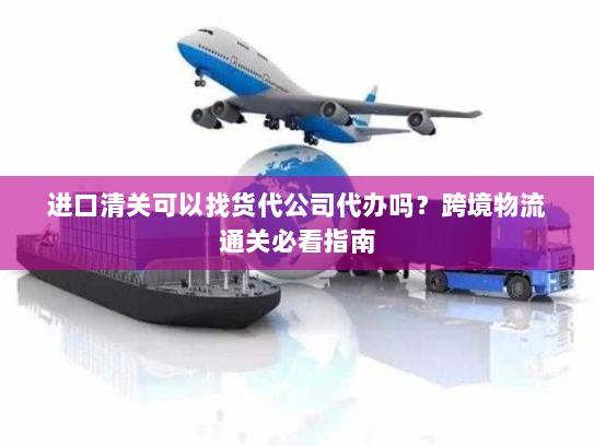 进口清关可以找货代公司代办吗？跨境物流通关必看指南