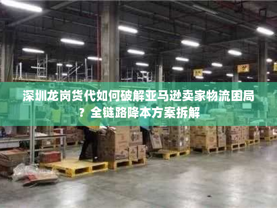 深圳龙岗货代如何破解亚马逊卖家物流困局？全链路降本方案拆解